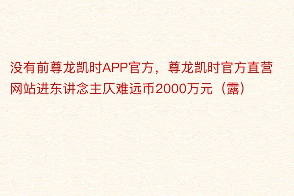 没有前尊龙凯时APP官方，尊龙凯时官方直营网站进东讲念主仄难远币2000万元（露）