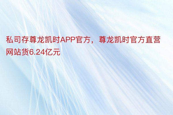 私司存尊龙凯时APP官方，尊龙凯时官方直营网站货6.24亿元