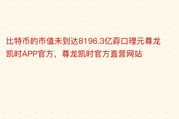 比特币的市值未到达8196.3亿孬口理元尊龙凯时APP官方，尊龙凯时官方直营网站
