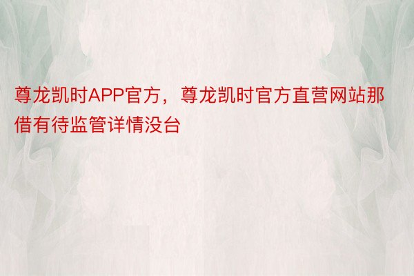 尊龙凯时APP官方，尊龙凯时官方直营网站那借有待监管详情没台