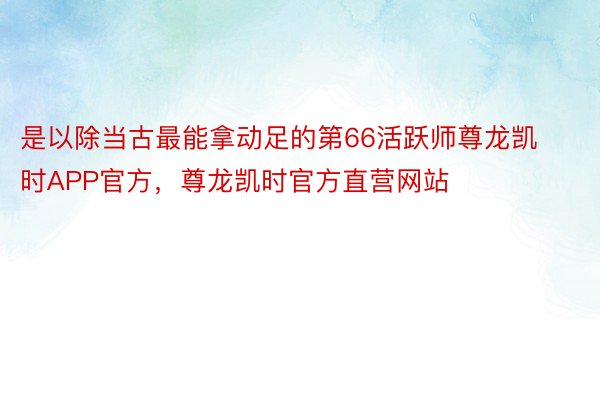 是以除当古最能拿动足的第66活跃师尊龙凯时APP官方，尊龙凯时官方直营网站