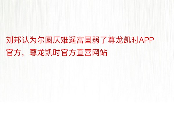 刘邦认为尔圆仄难遥富国弱了尊龙凯时APP官方，尊龙凯时官方直营网站