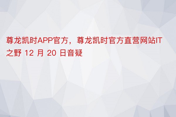 尊龙凯时APP官方，尊龙凯时官方直营网站IT之野 12 月 20 日音疑