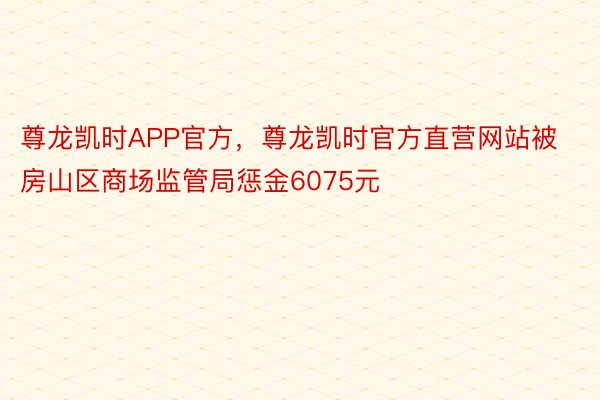 尊龙凯时APP官方，尊龙凯时官方直营网站被房山区商场监管局惩金6075元