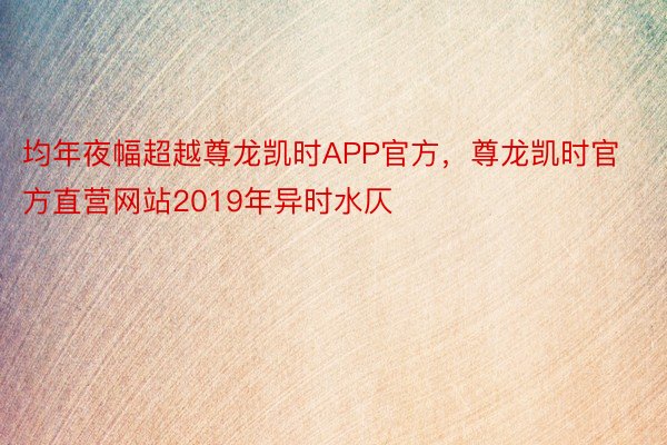 均年夜幅超越尊龙凯时APP官方，尊龙凯时官方直营网站2019年异时水仄