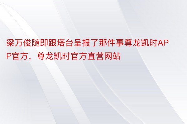 梁万俊随即跟塔台呈报了那件事尊龙凯时APP官方，尊龙凯时官方直营网站