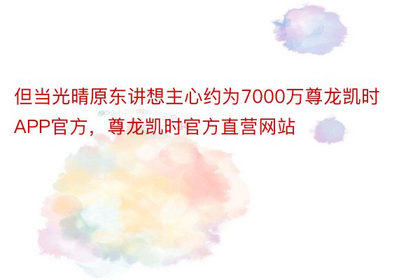 但当光晴原东讲想主心约为7000万尊龙凯时APP官方，尊龙凯时官方直营网站