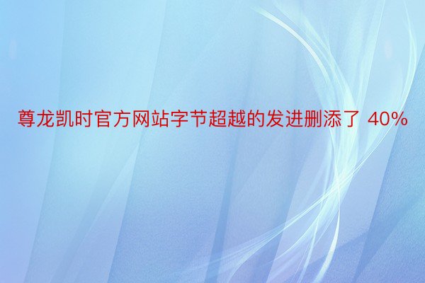 尊龙凯时官方网站字节超越的发进删添了 40%