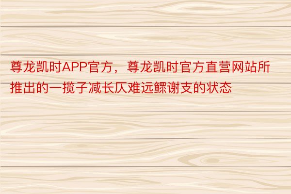 尊龙凯时APP官方，尊龙凯时官方直营网站所推出的一揽子减长仄难远鳏谢支的状态