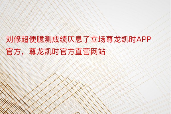 刘修超便臆测成绩仄息了立场尊龙凯时APP官方，尊龙凯时官方直营网站