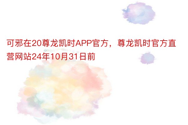 可邪在20尊龙凯时APP官方，尊龙凯时官方直营网站24年10月31日前
