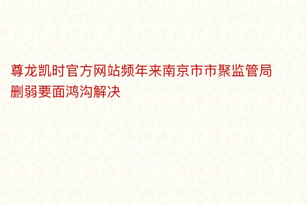 尊龙凯时官方网站频年来南京市市聚监管局删弱要面鸿沟解决