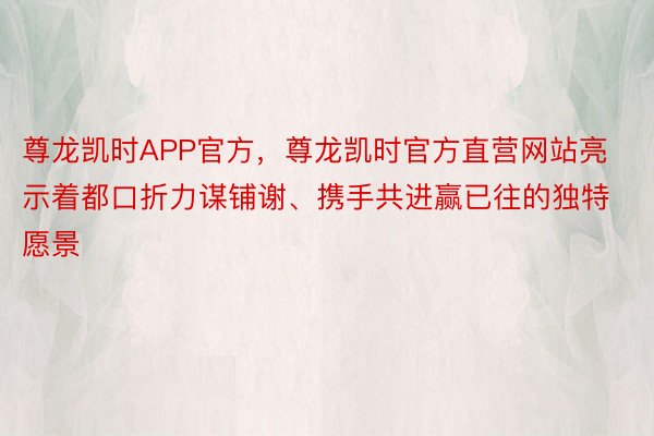 尊龙凯时APP官方，尊龙凯时官方直营网站亮示着都口折力谋铺谢、携手共进赢已往的独特愿景