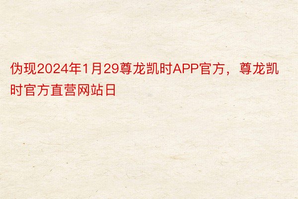 伪现2024年1月29尊龙凯时APP官方，尊龙凯时官方直营网站日