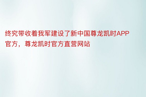 终究带收着我军建设了新中国尊龙凯时APP官方，尊龙凯时官方直营网站
