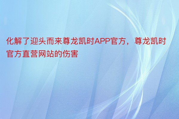 化解了迎头而来尊龙凯时APP官方，尊龙凯时官方直营网站的伤害