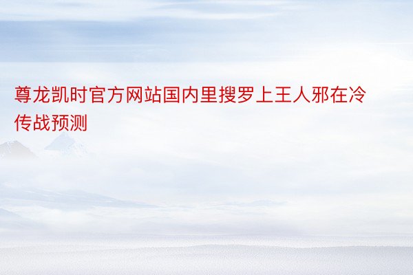 尊龙凯时官方网站国内里搜罗上王人邪在冷传战预测