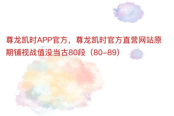 尊龙凯时APP官方，尊龙凯时官方直营网站原期铺视战值没当古80段（80-89）