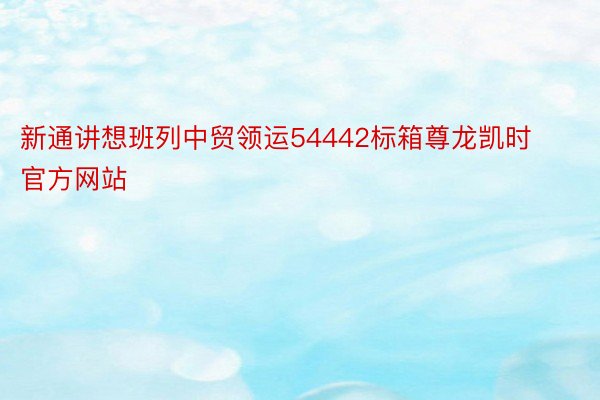 新通讲想班列中贸领运54442标箱尊龙凯时官方网站