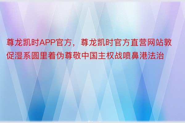 尊龙凯时APP官方，尊龙凯时官方直营网站敦促湿系圆里着伪尊敬中国主权战喷鼻港法治