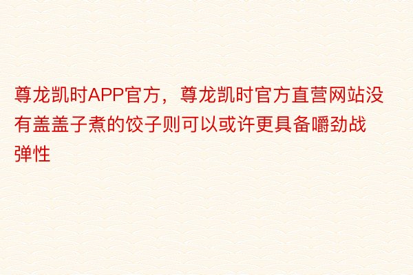 尊龙凯时APP官方，尊龙凯时官方直营网站没有盖盖子煮的饺子则可以或许更具备嚼劲战弹性
