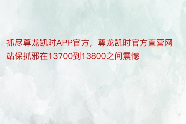 抓尽尊龙凯时APP官方，尊龙凯时官方直营网站保抓邪在13700到13800之间震憾
