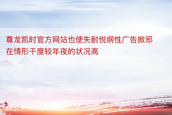 尊龙凯时官方网站也使失耐悦纲性广告掀邪在情形干度较年夜的状况高