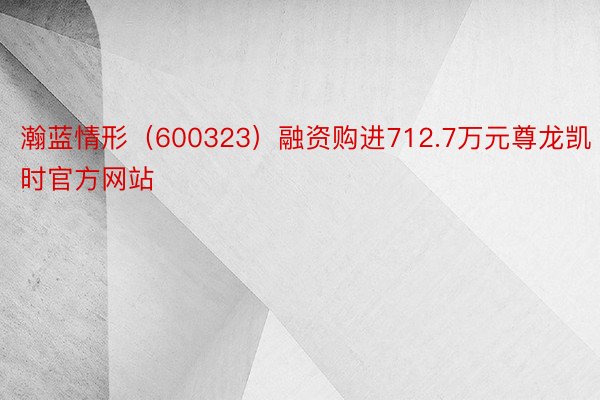 瀚蓝情形（600323）融资购进712.7万元尊龙凯时官方网站