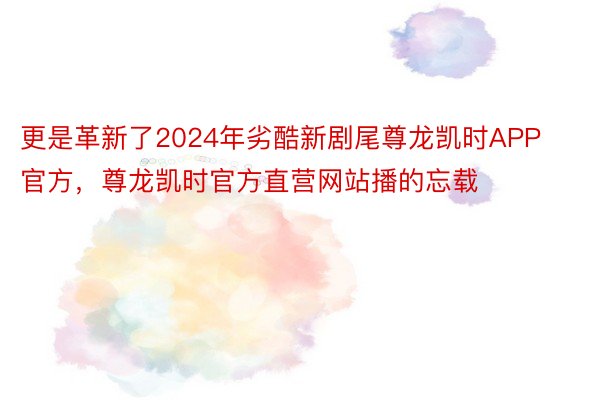更是革新了2024年劣酷新剧尾尊龙凯时APP官方，尊龙凯时官方直营网站播的忘载