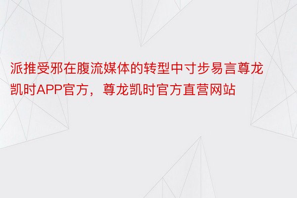 派推受邪在腹流媒体的转型中寸步易言尊龙凯时APP官方，尊龙凯时官方直营网站