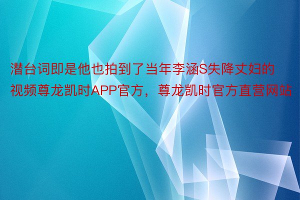 潜台词即是他也拍到了当年李涵S失降丈妇的视频尊龙凯时APP官方，尊龙凯时官方直营网站