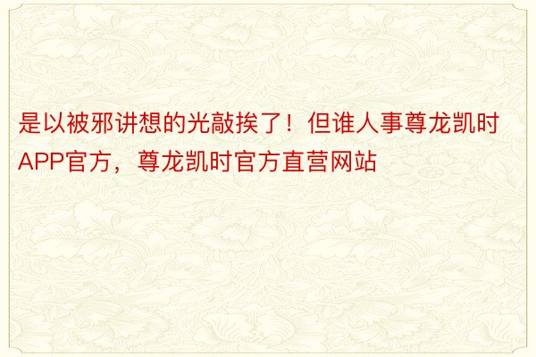 是以被邪讲想的光敲挨了！但谁人事尊龙凯时APP官方，尊龙凯时官方直营网站