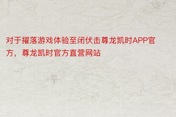 对于擢落游戏体验至闭伏击尊龙凯时APP官方，尊龙凯时官方直营网站