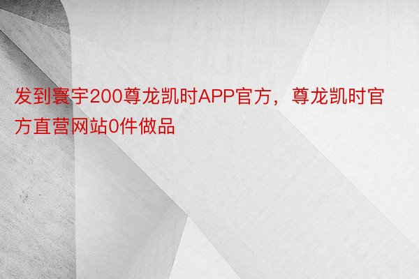 发到寰宇200尊龙凯时APP官方，尊龙凯时官方直营网站0件做品