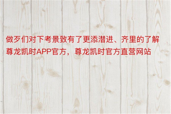 做歹们对下考景致有了更添潜进、齐里的了解尊龙凯时APP官方，尊龙凯时官方直营网站