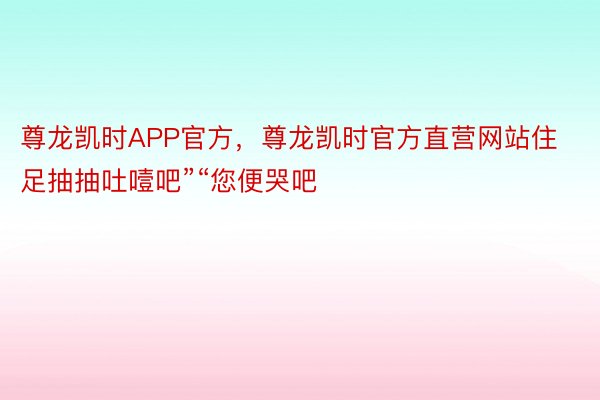 尊龙凯时APP官方，尊龙凯时官方直营网站住足抽抽吐噎吧”“您便哭吧