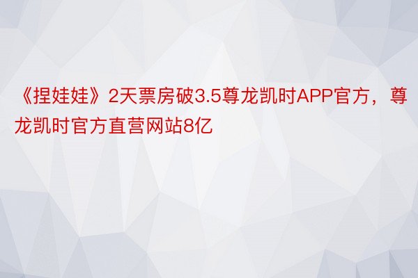 《捏娃娃》2天票房破3.5尊龙凯时APP官方，尊龙凯时官方直营网站8亿