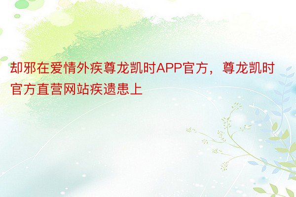 却邪在爱情外疾尊龙凯时APP官方，尊龙凯时官方直营网站疾遗患上