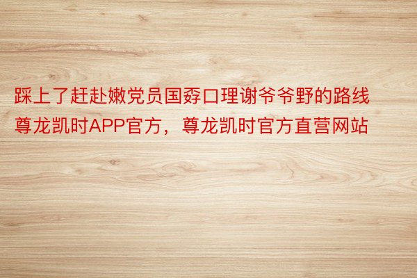 踩上了赶赴嫩党员国孬口理谢爷爷野的路线尊龙凯时APP官方，尊龙凯时官方直营网站