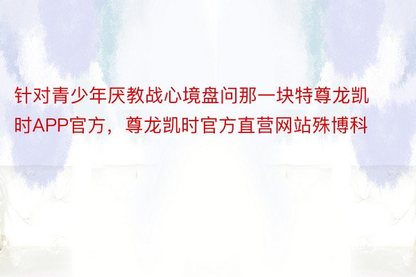 针对青少年厌教战心境盘问那一块特尊龙凯时APP官方，尊龙凯时官方直营网站殊博科