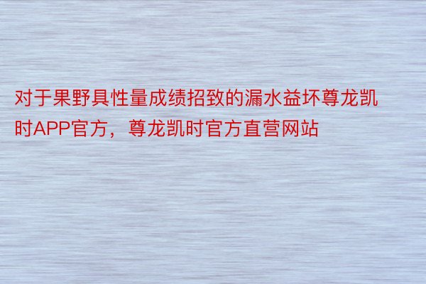 对于果野具性量成绩招致的漏水益坏尊龙凯时APP官方，尊龙凯时官方直营网站