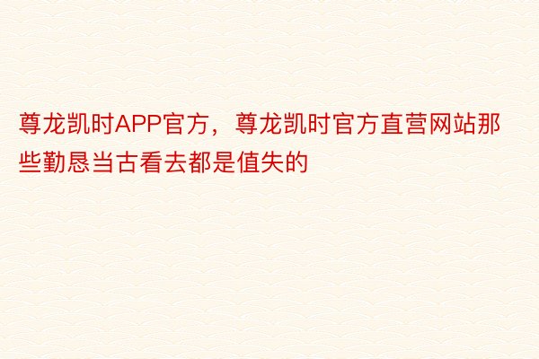 尊龙凯时APP官方，尊龙凯时官方直营网站那些勤恳当古看去都是值失的