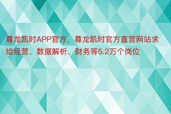 尊龙凯时APP官方，尊龙凯时官方直营网站求给经营、数据解析、财务等5.2万个岗位