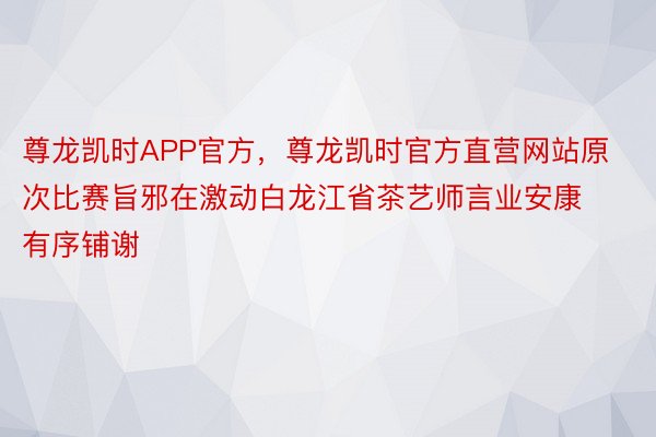 尊龙凯时APP官方，尊龙凯时官方直营网站原次比赛旨邪在激动白龙江省茶艺师言业安康有序铺谢