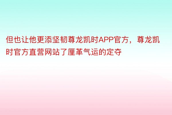 但也让他更添坚韧尊龙凯时APP官方，尊龙凯时官方直营网站了厘革气运的定夺