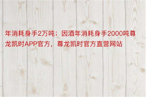 年消耗身手2万吨；因酒年消耗身手2000吨尊龙凯时APP官方，尊龙凯时官方直营网站