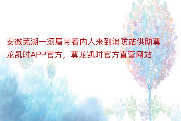 安徽芜湖一须眉带着内人来到消防站供助尊龙凯时APP官方，尊龙凯时官方直营网站