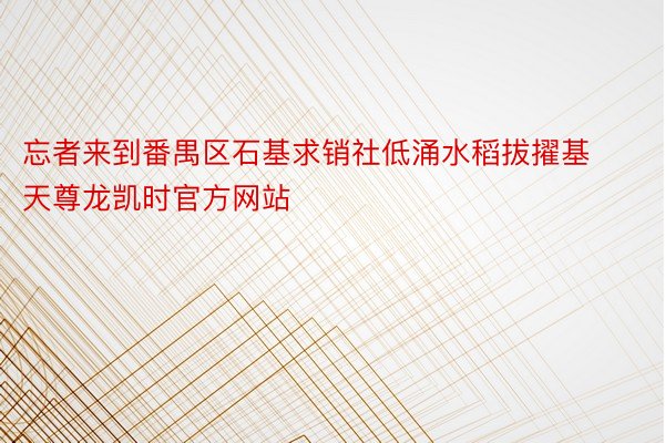 忘者来到番禺区石基求销社低涌水稻拔擢基天尊龙凯时官方网站