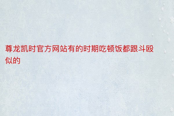 尊龙凯时官方网站有的时期吃顿饭都跟斗殴似的