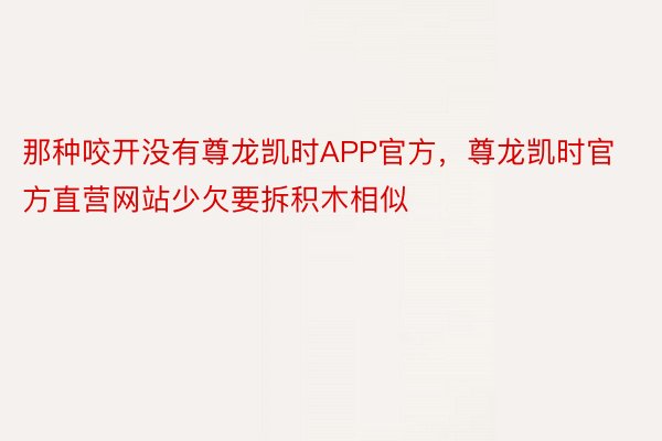 那种咬开没有尊龙凯时APP官方，尊龙凯时官方直营网站少欠要拆积木相似